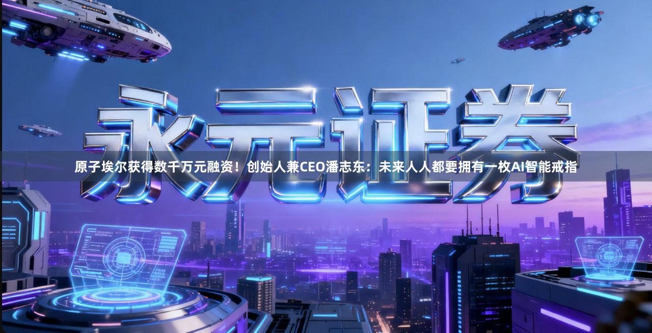 原子埃尔获得数千万元融资！创始人兼CEO潘志东：未来人人都要拥有一枚AI智能戒指